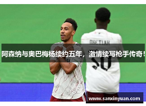 阿森纳与奥巴梅杨续约五年，激情续写枪手传奇！